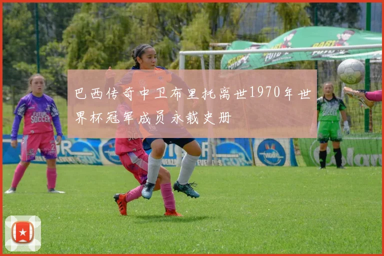 巴西传奇中卫布里托离世1970年世界杯冠军成员永载史册