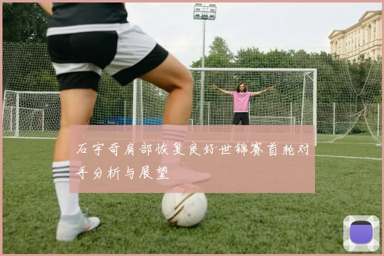 石宇奇肩部恢复良好世锦赛首轮对手分析与展望