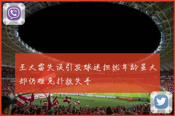 王大雷失误引发球迷担忧年龄虽大却仍难免扑救失手