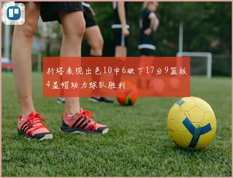 科塔表现出色10中6砍下17分9篮板4盖帽助力球队胜利