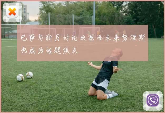 巴萨与新月讨论坎塞洛未来努涅斯也成为话题焦点