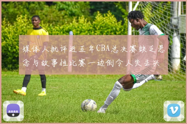媒体人批评近五年CBA总决赛缺乏悬念与故事性比赛一边倒令人失去兴趣