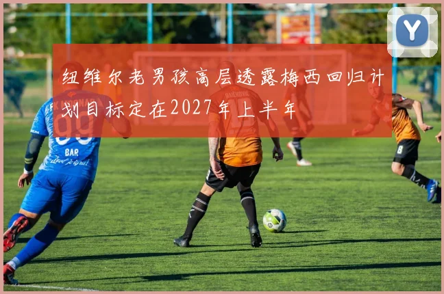 纽维尔老男孩高层透露梅西回归计划目标定在2027年上半年