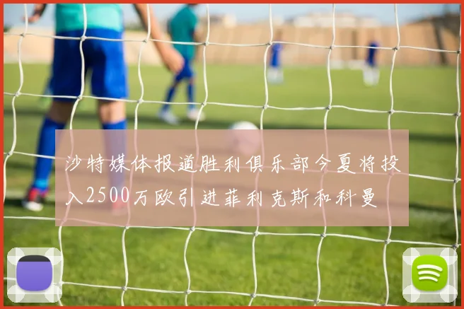 沙特媒体报道胜利俱乐部今夏将投入2500万欧引进菲利克斯和科曼