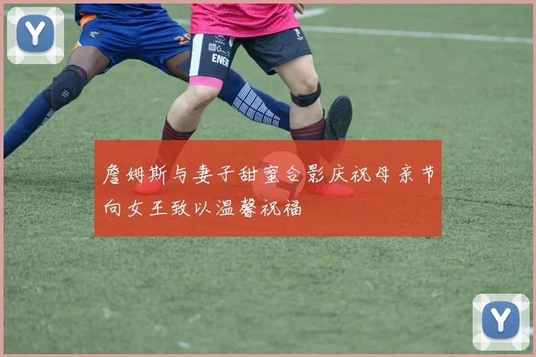 詹姆斯与妻子甜蜜合影庆祝母亲节向女王致以温馨祝福