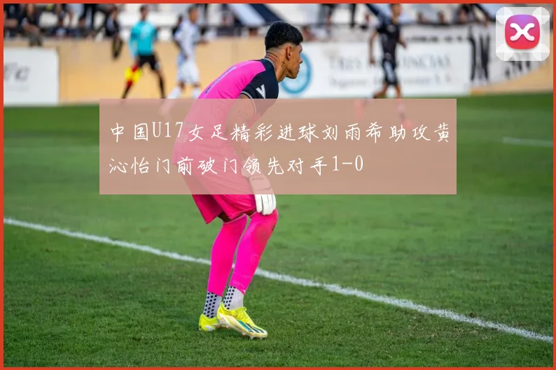中国U17女足精彩进球刘雨希助攻黄沁怡门前破门领先对手1-0