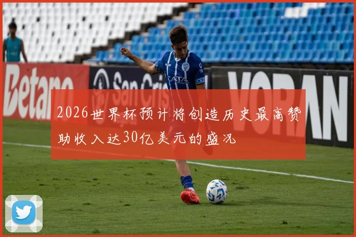 2026世界杯预计将创造历史最高赞助收入达30亿美元的盛况