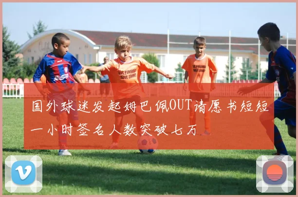国外球迷发起姆巴佩OUT请愿书短短一小时签名人数突破七万