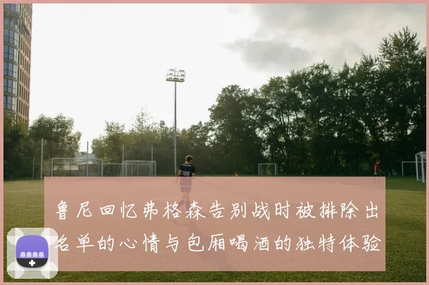鲁尼回忆弗格森告别战时被排除出名单的心情与包厢喝酒的独特体验