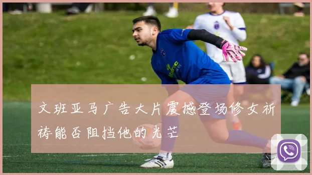 文班亚马广告大片震撼登场修女祈祷能否阻挡他的光芒