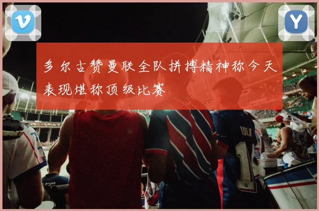 多尔古赞曼联全队拼搏精神称今天表现堪称顶级比赛
