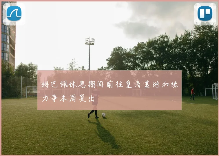 姆巴佩休息期间前往皇马基地加练力争本周复出