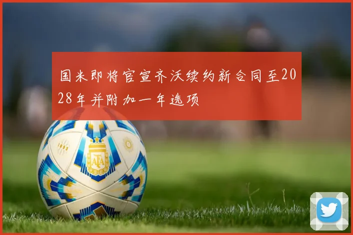 国米即将官宣齐沃续约新合同至2028年并附加一年选项